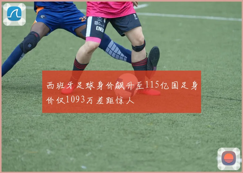 西班牙足球身价飙升至115亿国足身价仅1093万差距惊人
