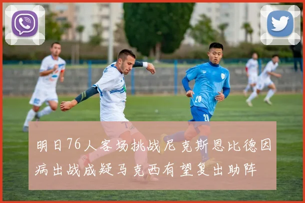 明日76人客场挑战尼克斯恩比德因病出战成疑马克西有望复出助阵