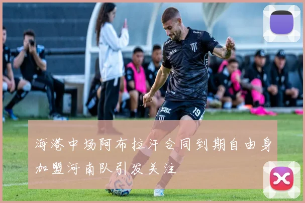 海港中场阿布拉汗合同到期自由身加盟河南队引发关注