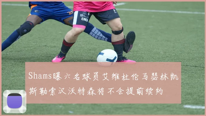Shams曝六名球员艾维杜伦马瑟林凯斯勒索汉沃特森将不会提前续约