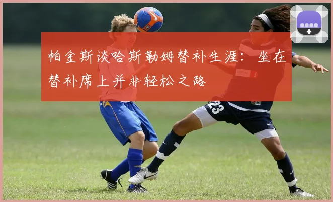 帕金斯谈哈斯勒姆替补生涯：坐在替补席上并非轻松之路