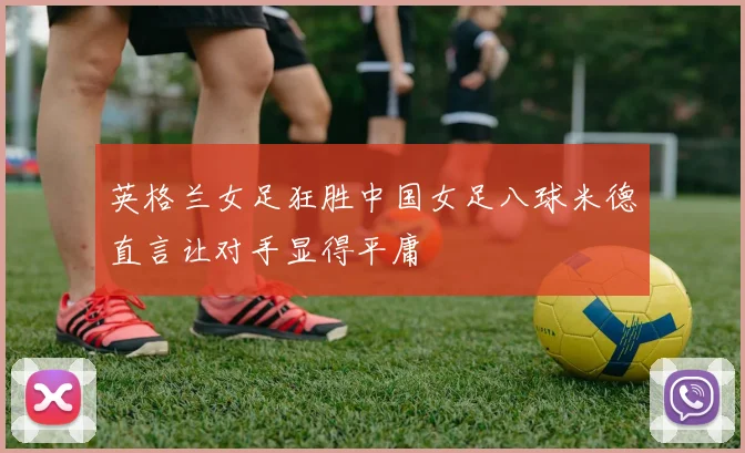 英格兰女足狂胜中国女足八球米德直言让对手显得平庸