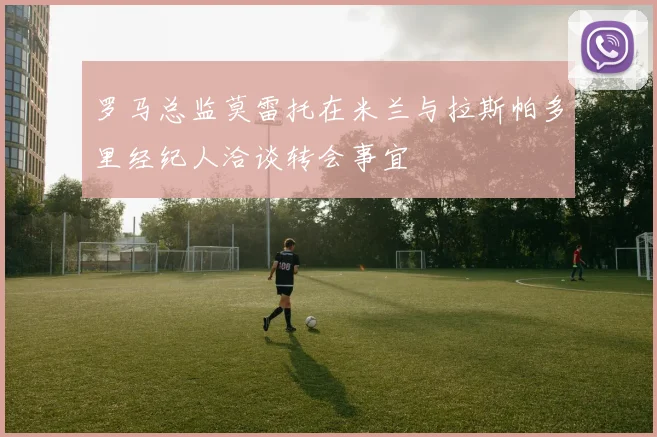 罗马总监莫雷托在米兰与拉斯帕多里经纪人洽谈转会事宜