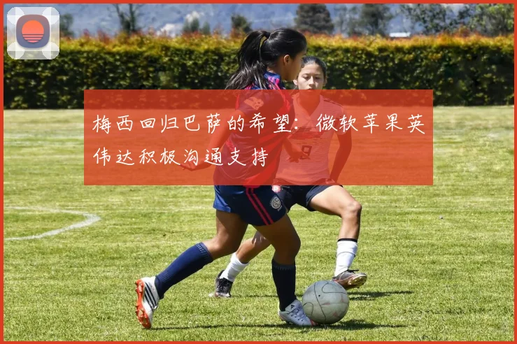 梅西回归巴萨的希望：微软苹果英伟达积极沟通支持