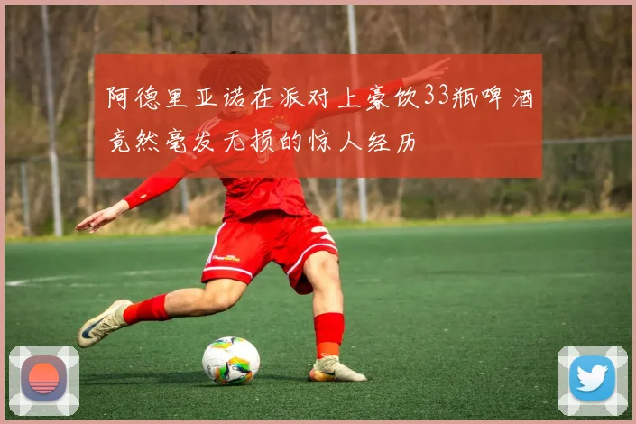阿德里亚诺在派对上豪饮33瓶啤酒竟然毫发无损的惊人经历