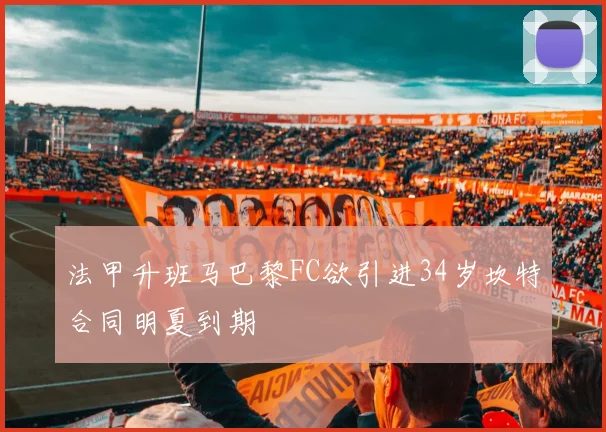 法甲升班马巴黎FC欲引进34岁坎特合同明夏到期