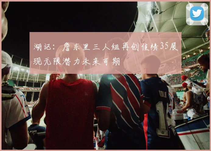 湖记：詹东里三人组再创佳绩35展现无限潜力未来可期