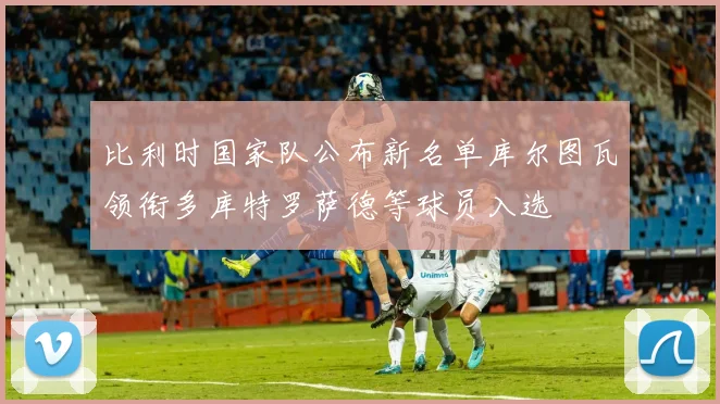 比利时国家队公布新名单库尔图瓦领衔多库特罗萨德等球员入选