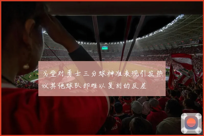 戈登对勇士三分球神准表现引发热议其他球队却难以复刻的反差