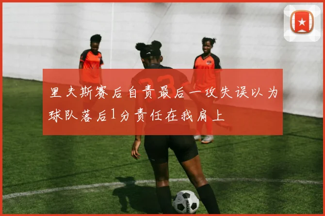 里夫斯赛后自责最后一攻失误以为球队落后1分责任在我肩上