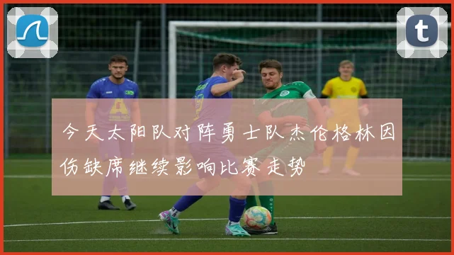 今天太阳队对阵勇士队杰伦格林因伤缺席继续影响比赛走势