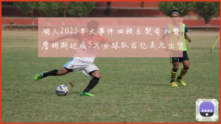 湖人2025年大事件回顾东契奇加盟詹姆斯达成5万分球队百亿美元出售