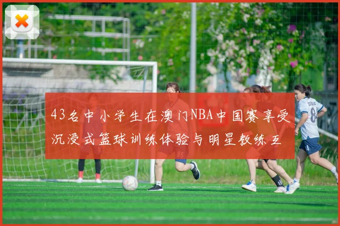 43名中小学生在澳门NBA中国赛享受沉浸式篮球训练体验与明星教练互动