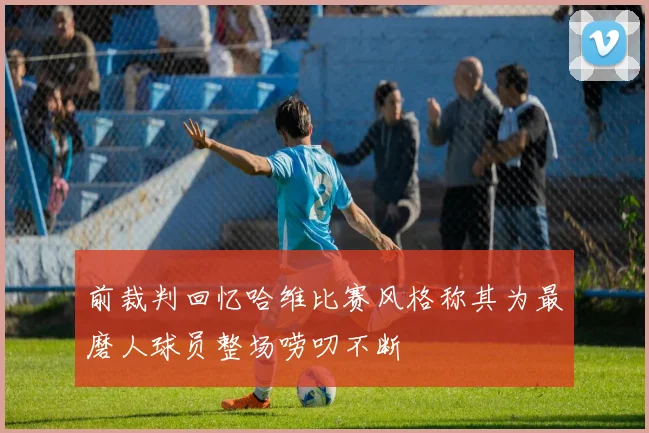 前裁判回忆哈维比赛风格称其为最磨人球员整场唠叨不断