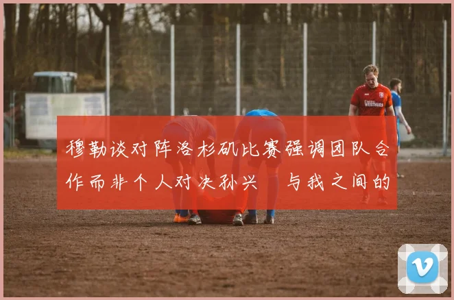 穆勒谈对阵洛杉矶比赛强调团队合作而非个人对决孙兴慜与我之间的较量