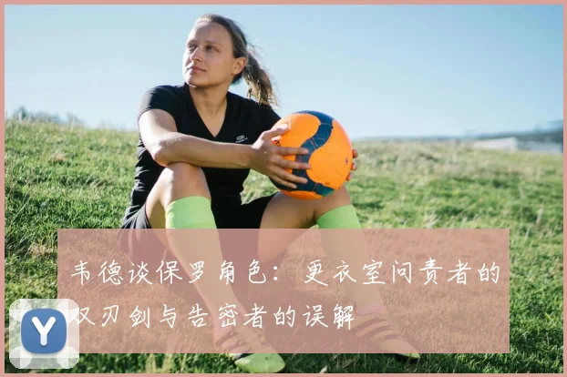 韦德谈保罗角色：更衣室问责者的双刃剑与告密者的误解