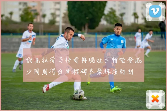 俄克拉荷马传奇再现杜兰特哈登威少同周得分里程碑齐聚辉煌时刻