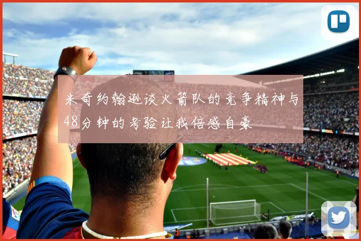 米奇约翰逊谈火箭队的竞争精神与48分钟的考验让我倍感自豪