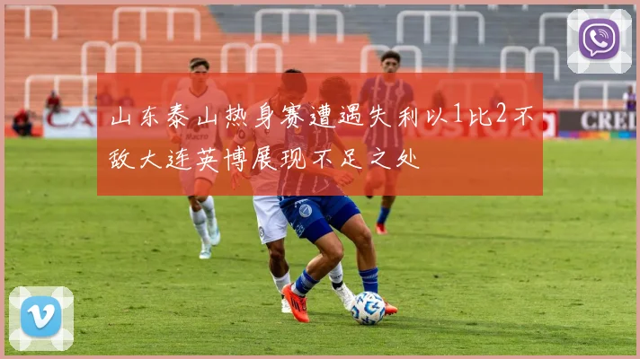 山东泰山热身赛遭遇失利以1比2不敌大连英博展现不足之处
