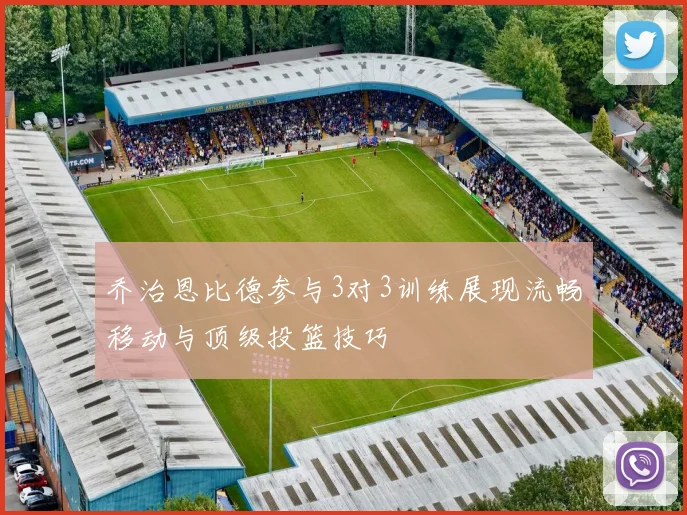 乔治恩比德参与3对3训练展现流畅移动与顶级投篮技巧