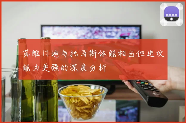苏维门迪与托马斯体能相当但进攻能力更强的深度分析