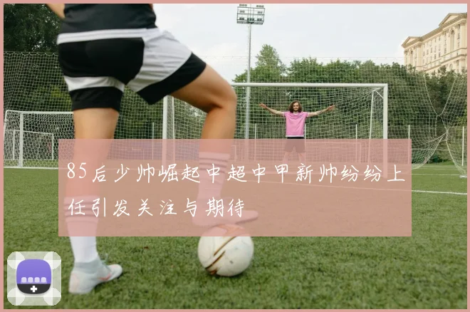 85后少帅崛起中超中甲新帅纷纷上任引发关注与期待