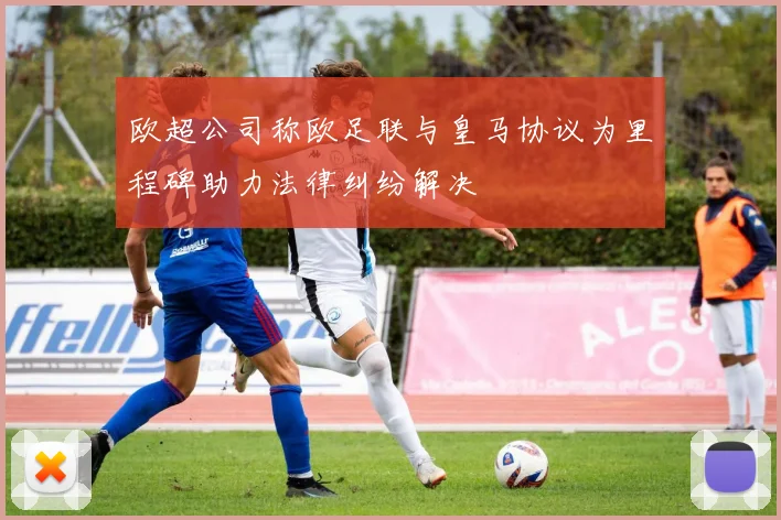 欧超公司称欧足联与皇马协议为里程碑助力法律纠纷解决