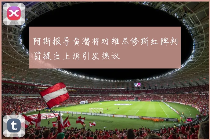 阿斯报导黄潜将对维尼修斯红牌判罚提出上诉引发热议