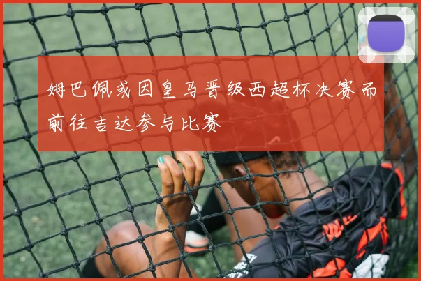 姆巴佩或因皇马晋级西超杯决赛而前往吉达参与比赛