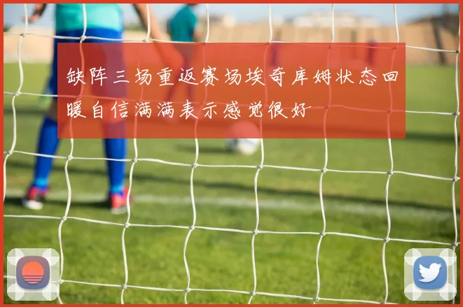 缺阵三场重返赛场埃奇库姆状态回暖自信满满表示感觉很好
