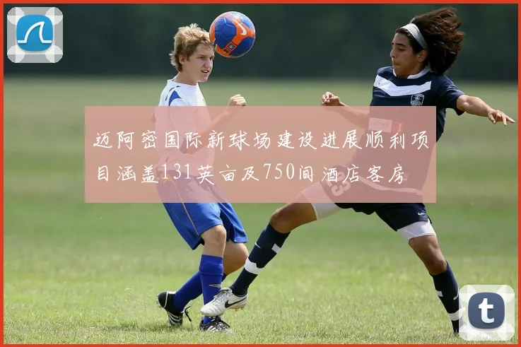 迈阿密国际新球场建设进展顺利项目涵盖131英亩及750间酒店客房