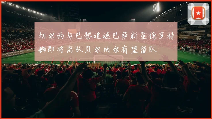 切尔西与巴黎追逐巴萨新星德罗特狮即将离队贝尔纳尔有望留队