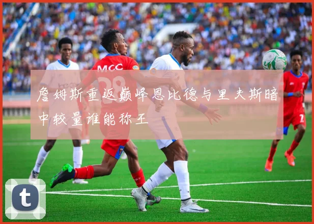 詹姆斯重返巅峰恩比德与里夫斯暗中较量谁能称王