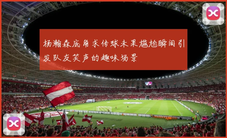 杨瀚森底角求传球未果尴尬瞬间引发队友笑声的趣味场景