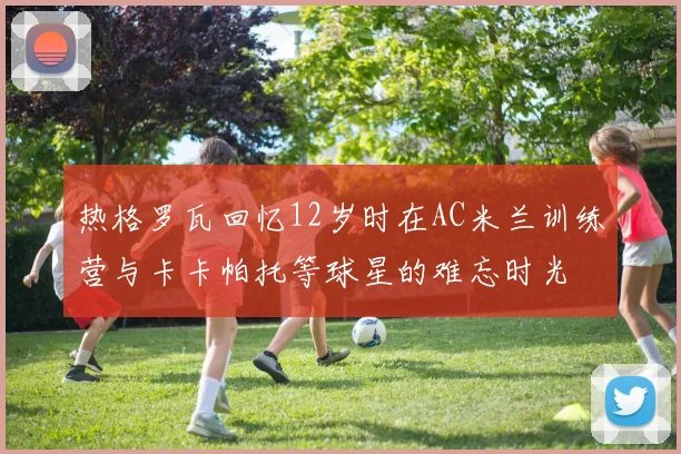 热格罗瓦回忆12岁时在AC米兰训练营与卡卡帕托等球星的难忘时光