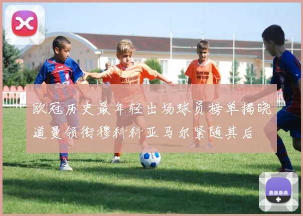 欧冠历史最年轻出场球员榜单揭晓道曼领衔穆科科亚马尔紧随其后