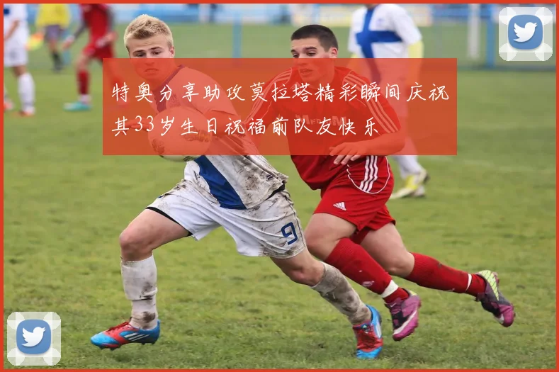 特奥分享助攻莫拉塔精彩瞬间庆祝其33岁生日祝福前队友快乐