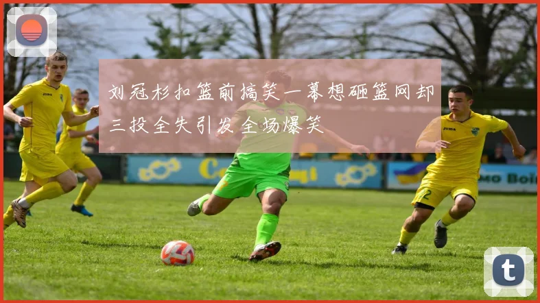 刘冠杉扣篮前搞笑一幕想砸篮网却三投全失引发全场爆笑