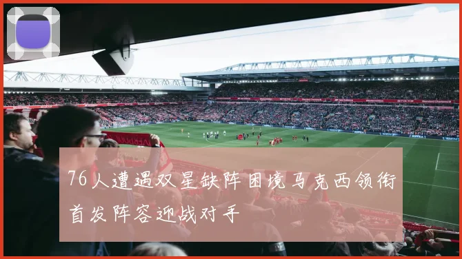 76人遭遇双星缺阵困境马克西领衔首发阵容迎战对手