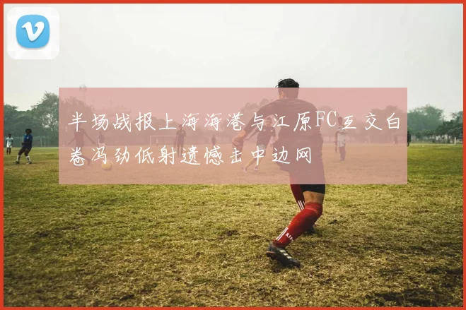半场战报上海海港与江原FC互交白卷冯劲低射遗憾击中边网