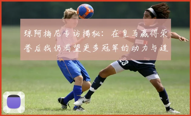 琼阿梅尼专访揭秘：在皇马赢得荣誉后我仍渴望更多冠军的动力与追求